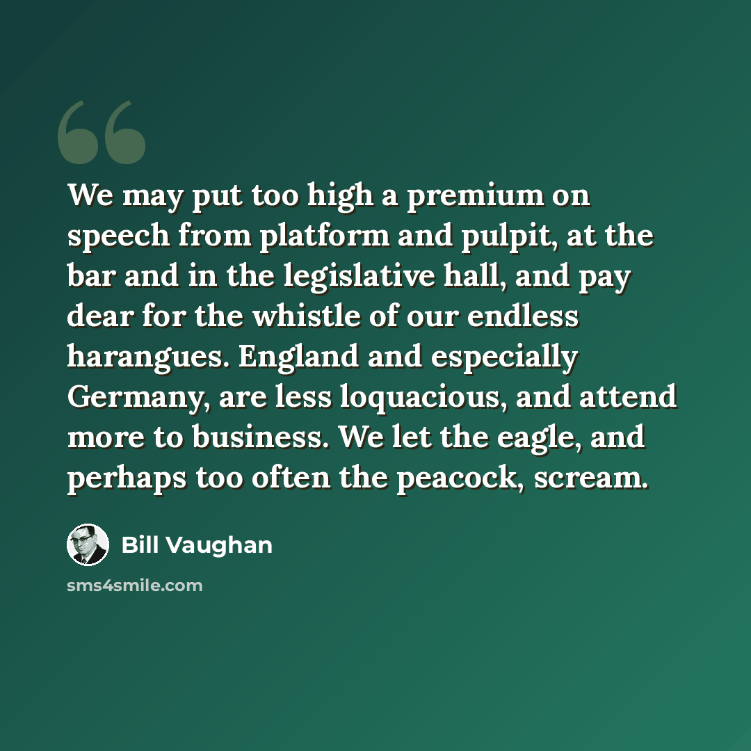 “We may put too high a premium on speech from platform and pulpit, at the bar and in the legislative hall, and pay dear for the whistle of our endless harangues. England and especially Germany, are less loquacious, and attend more to business. We let the eagle, and perhaps too often the peacock…” quote by Bill Vaughan