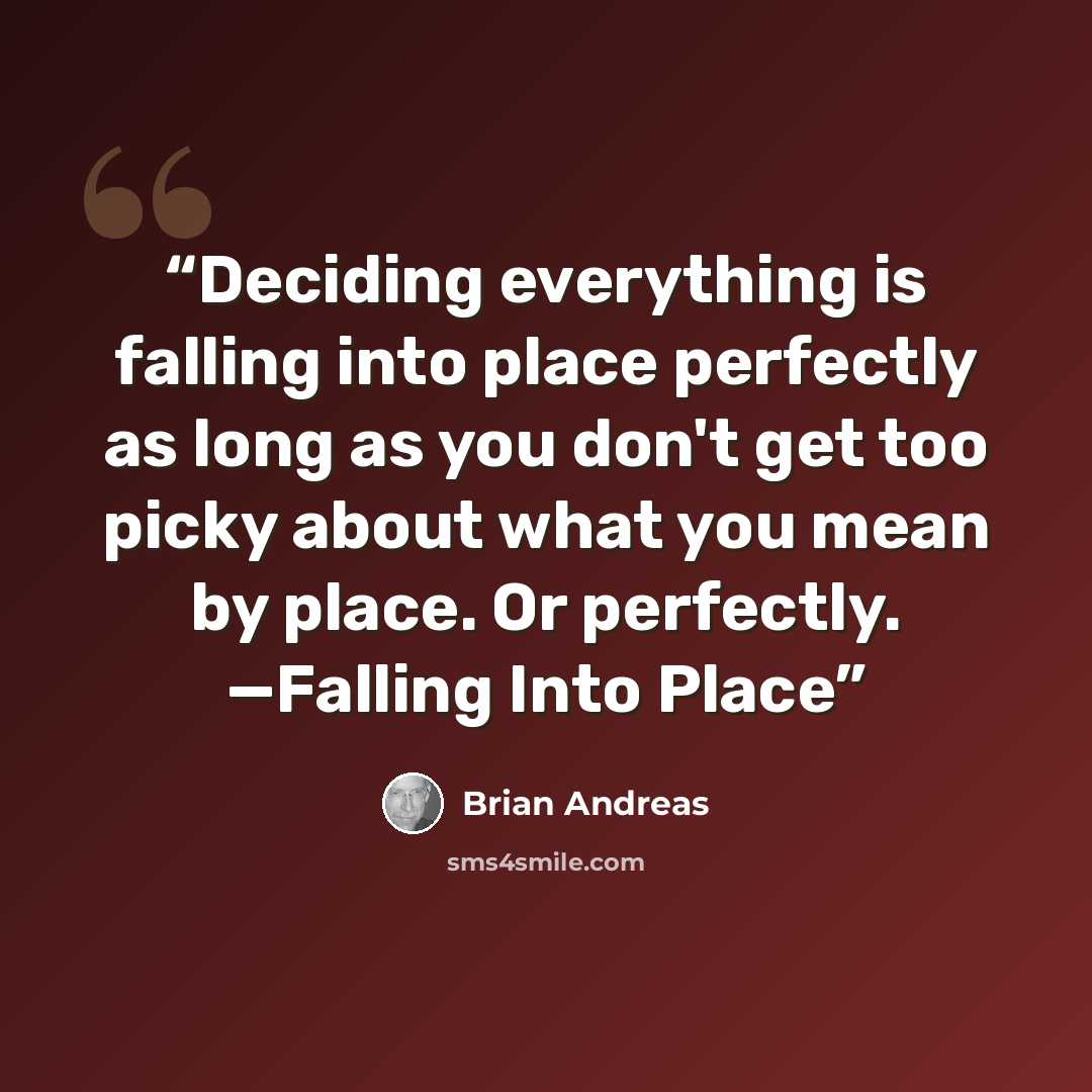 “Deciding everything is falling into place perfectly as long as you don't get too picky about what you mean by place. Or perfectly. —Falling Into Place” quote by Brian Andreas