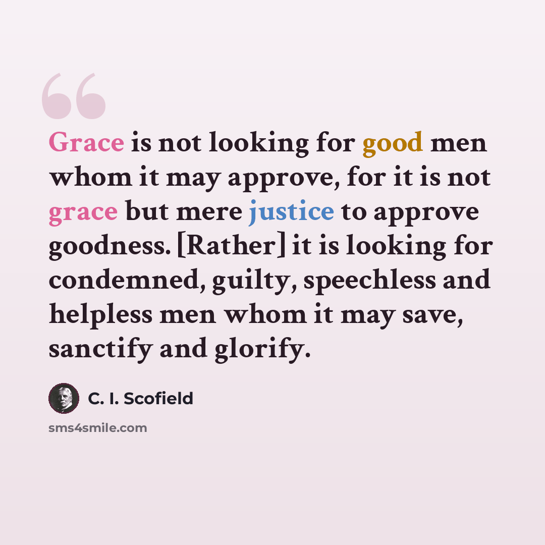 “Grace is not looking for good men whom it may approve, for it is not grace but mere justice to approve goodness. [Rather] it is looking for condemned, guilty, speechless and helpless men whom it may save, sanctify and glorify.” quote by C. I. Scofield