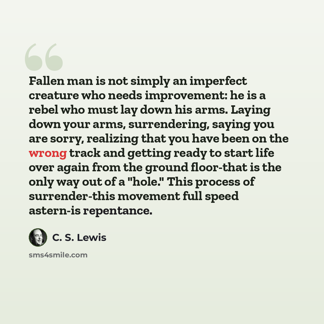 “Fallen man is not simply an imperfect creature who needs improvement: he is a rebel who must lay down his arms. Laying down your arms, surrendering, saying you are sorry, realizing that you have been on the wrong track and getting ready to start life over again from the ground floor-that is the…” quote by C. S. Lewis