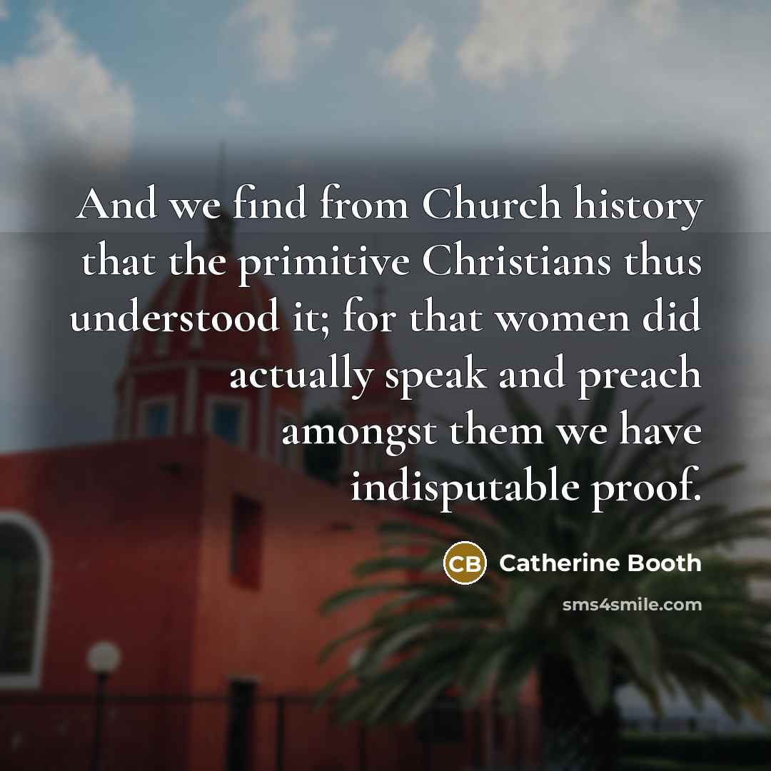 “And we find from Church history that the primitive Christians thus understood it; for that women did actually speak and preach amongst them we have indisputable proof.” quote by Catherine Booth