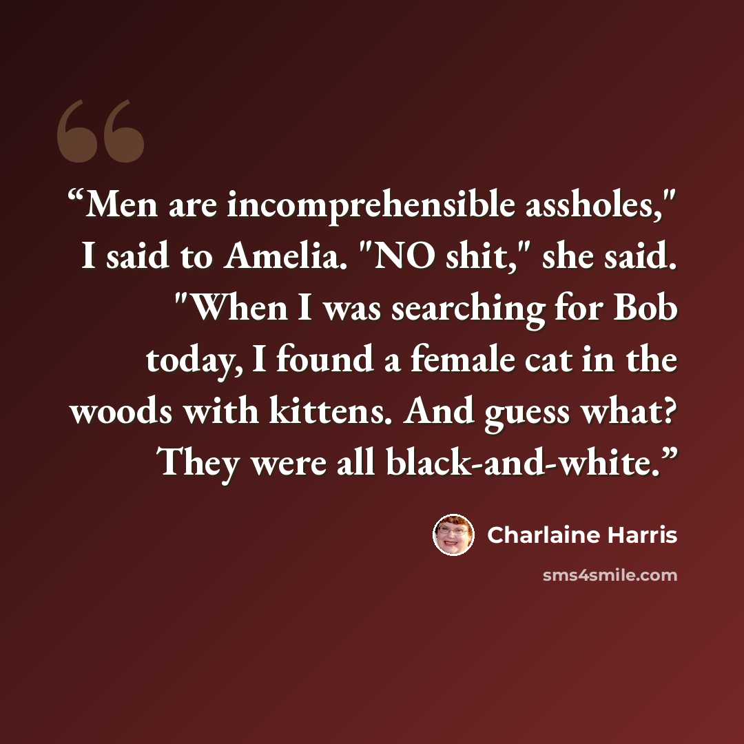“Men are incomprehensible assholes," I said to Amelia. "NO shit," she said. "When I was searching for Bob today, I found a female cat in the woods with kittens. And guess what? They were all black-and-white.” quote by Charlaine Harris