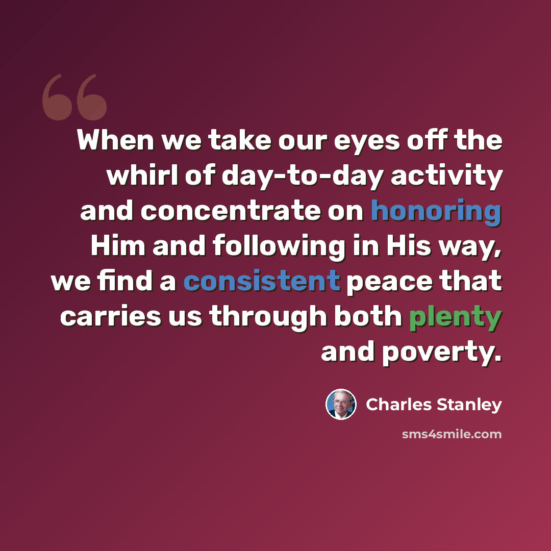“When we take our eyes off the whirl of day-to-day activity and concentrate on honoring Him and following in His way, we find a consistent peace that carries us through both plenty and poverty.” quote by Charles Stanley