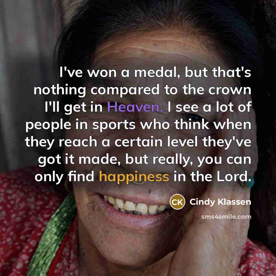 “I've won a medal, but that's nothing compared to the crown I'll get in Heaven. I see a lot of people in sports who think when they reach a certain level they've got it made, but really, you can only find happiness in the Lord.” quote by Cindy Klassen