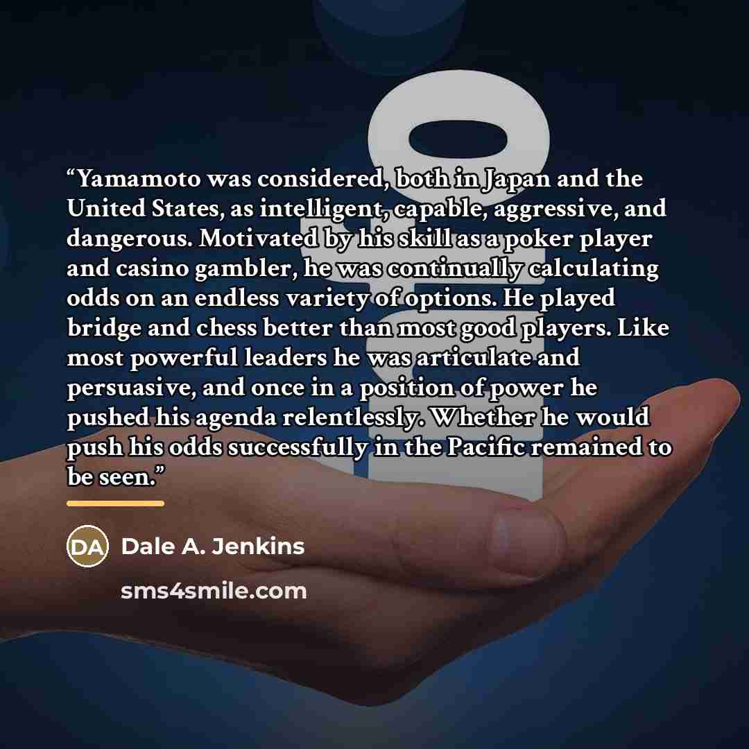 “Yamamoto was considered, both in Japan and the United States, as intelligent, capable, aggressive, and dangerous. Motivated by his skill as a poker player and casino gambler, he was continually calculating odds on an endless variety of options. He played bridge and chess better than most good…” quote by Dale A. Jenkins