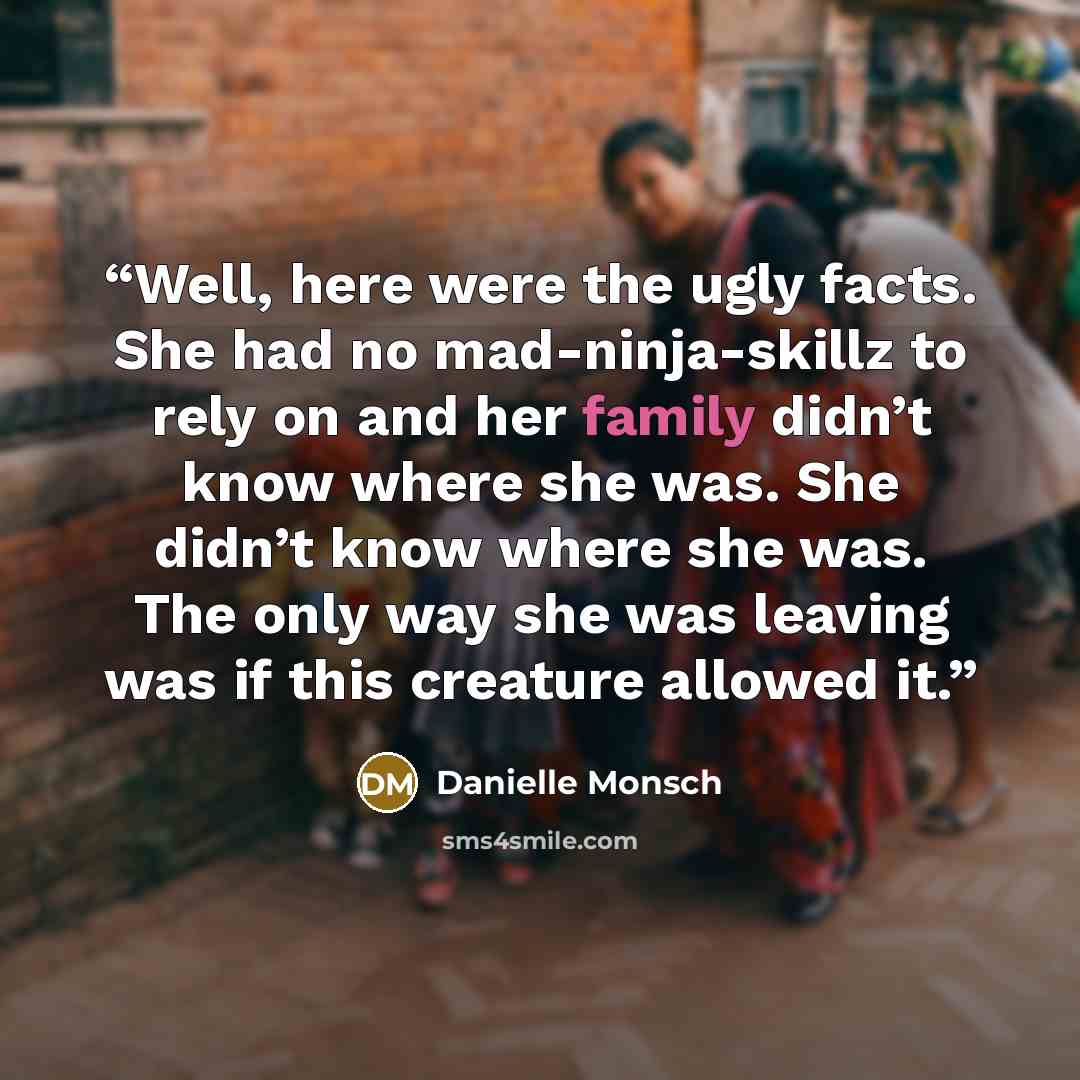 “Well, here were the ugly facts. She had no mad-ninja-skillz to rely on and her family didn’t know where she was. She didn’t know where she was. The only way she was leaving was if this creature allowed it.” quote by Danielle Monsch