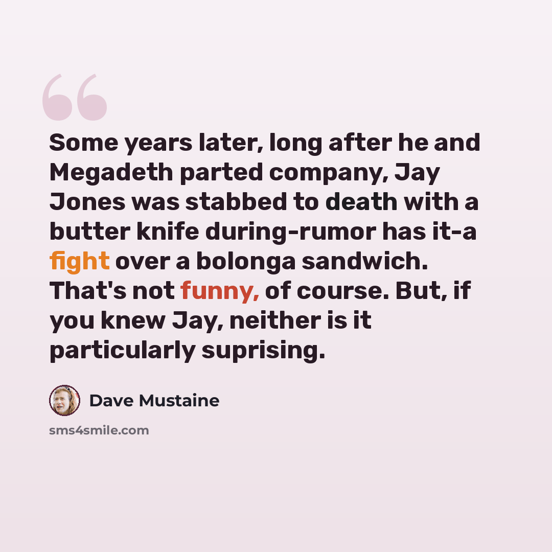 “Some years later, long after he and Megadeth parted company, Jay Jones was stabbed to death with a butter knife during-rumor has it-a fight over a bolonga sandwich. That's not funny, of course. But, if you knew Jay, neither is it particularly suprising.” quote by Dave Mustaine