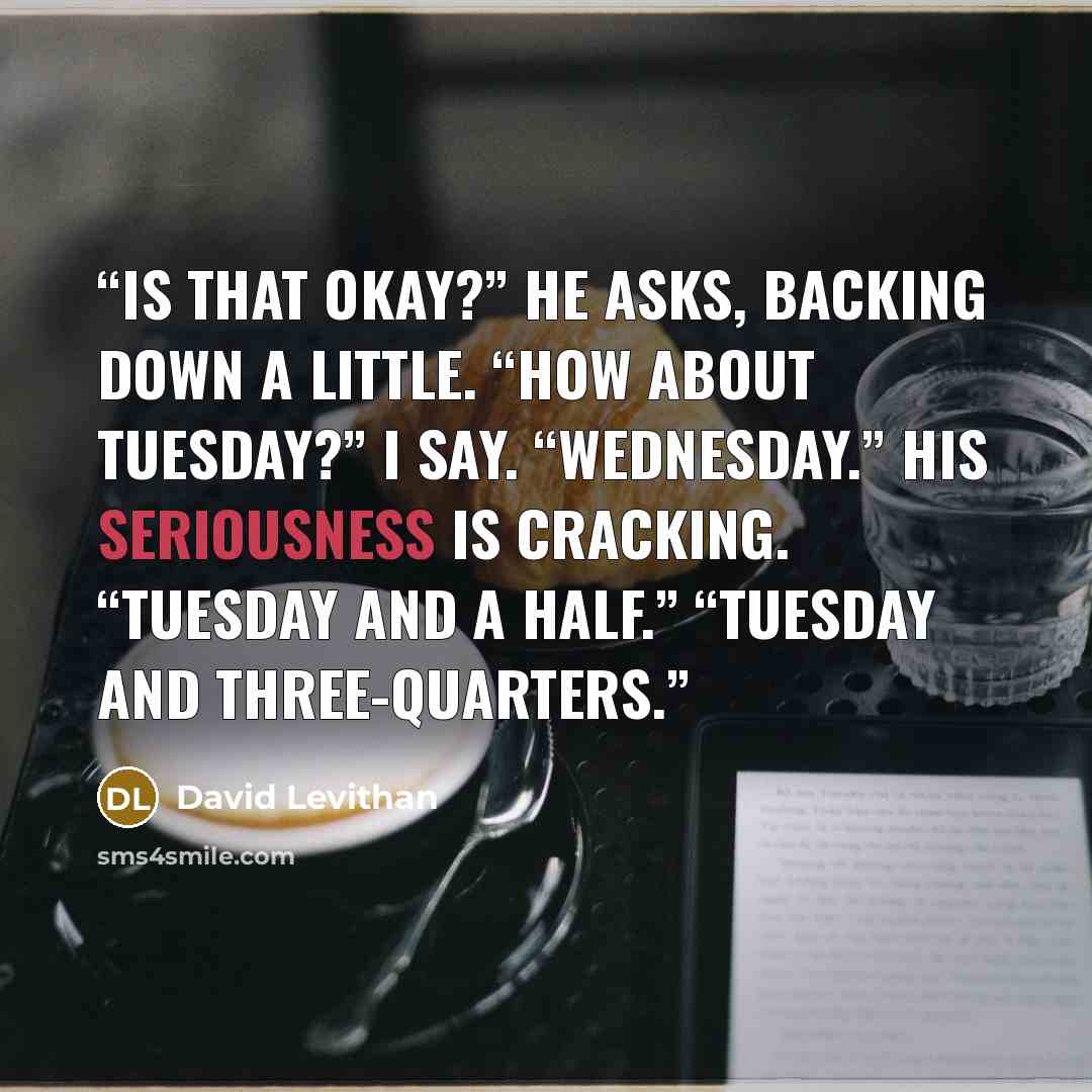 “Is that okay?” he asks, backing down a little. “How about Tuesday?” I say. “Wednesday.” His seriousness is cracking. “Tuesday and a half.” “Tuesday and three-quarters.” quote by David Levithan