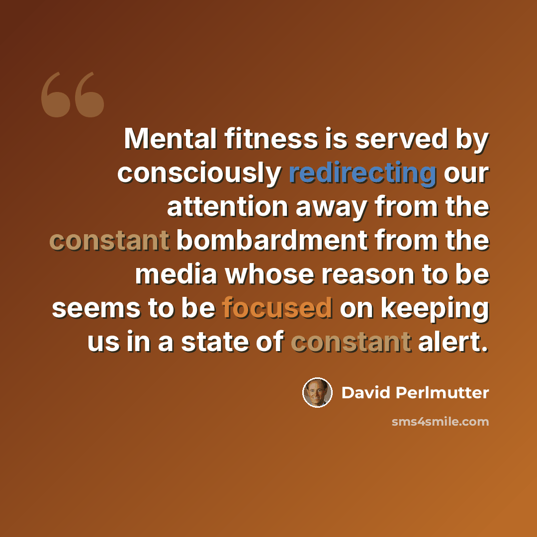 “Mental fitness is served by consciously redirecting our attention away from the constant bombardment from the media whose reason to be seems to be focused on keeping us in a state of constant alert.” quote by David Perlmutter