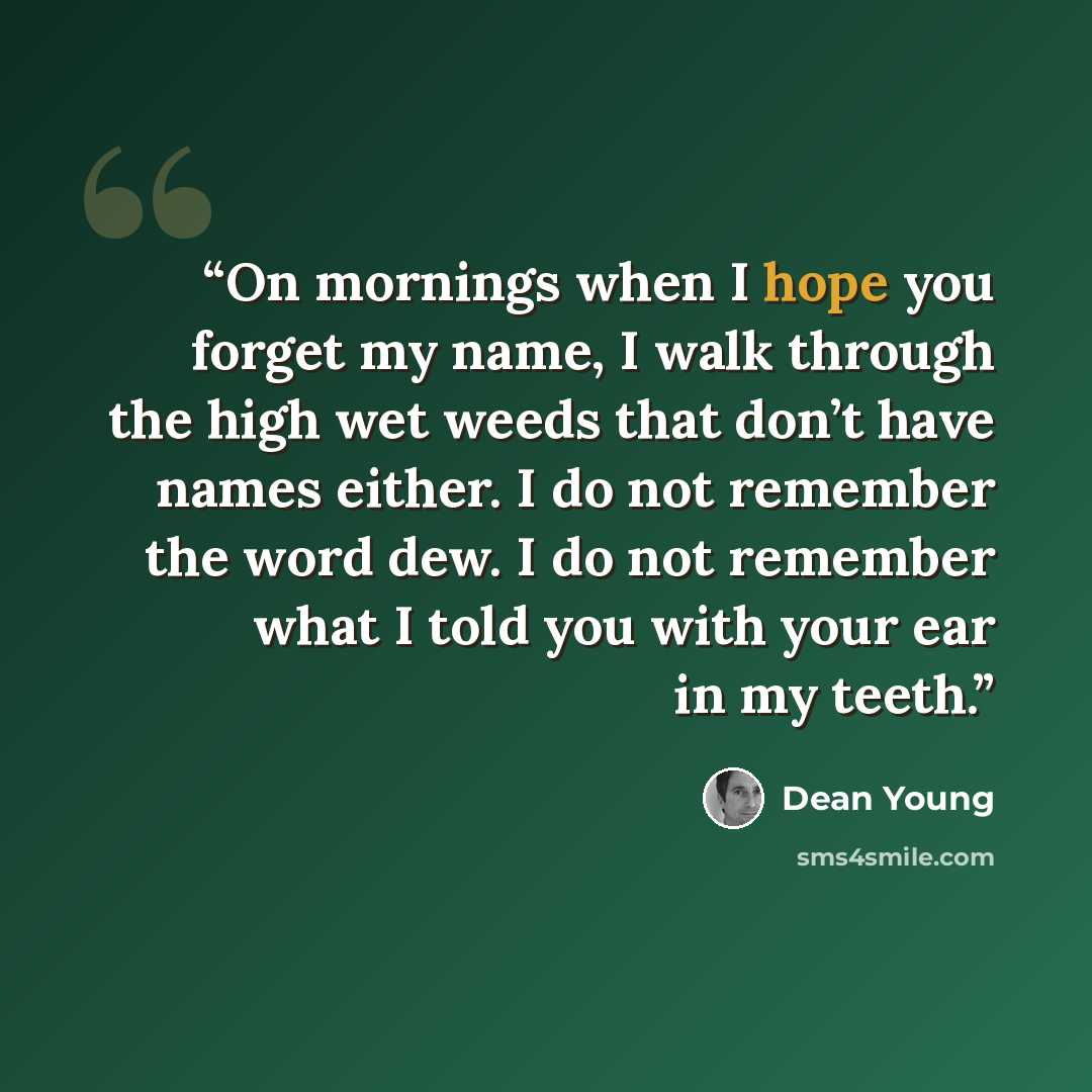 “On mornings when I hope you forget my name, I walk through the high wet weeds that don’t have names either. I do not remember the word dew. I do not remember what I told you with your ear in my teeth.” quote by Dean Young