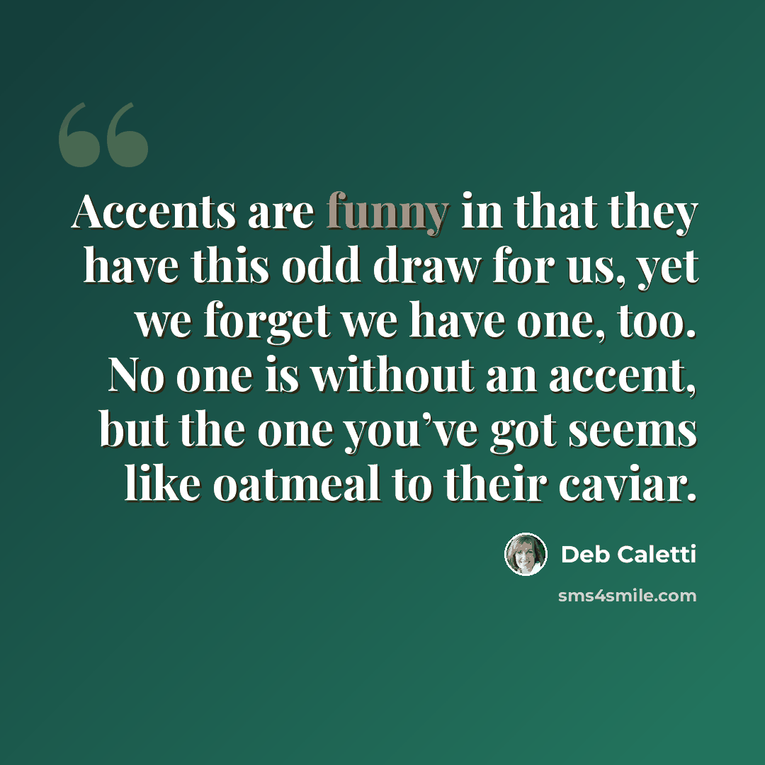 “Accents are funny in that they have this odd draw for us, yet we forget we have one, too. No one is without an accent, but the one you’ve got seems like oatmeal to their caviar.” quote by Deb Caletti