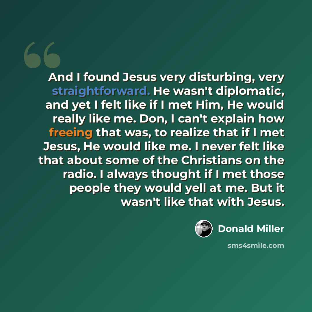 “And I found Jesus very disturbing, very straightforward. He wasn't diplomatic, and yet I felt like if I met Him, He would really like me. Don, I can't explain how freeing that was, to realize that if I met Jesus, He would like me. I never felt like that about some of the Christians on the radio. I…” quote by Donald Miller