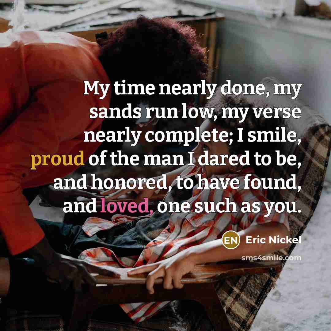 “My time nearly done, my sands run low, my verse nearly complete; I smile, proud of the man I dared to be, and honored, to have found, and loved, one such as you.” quote by Eric Nickel