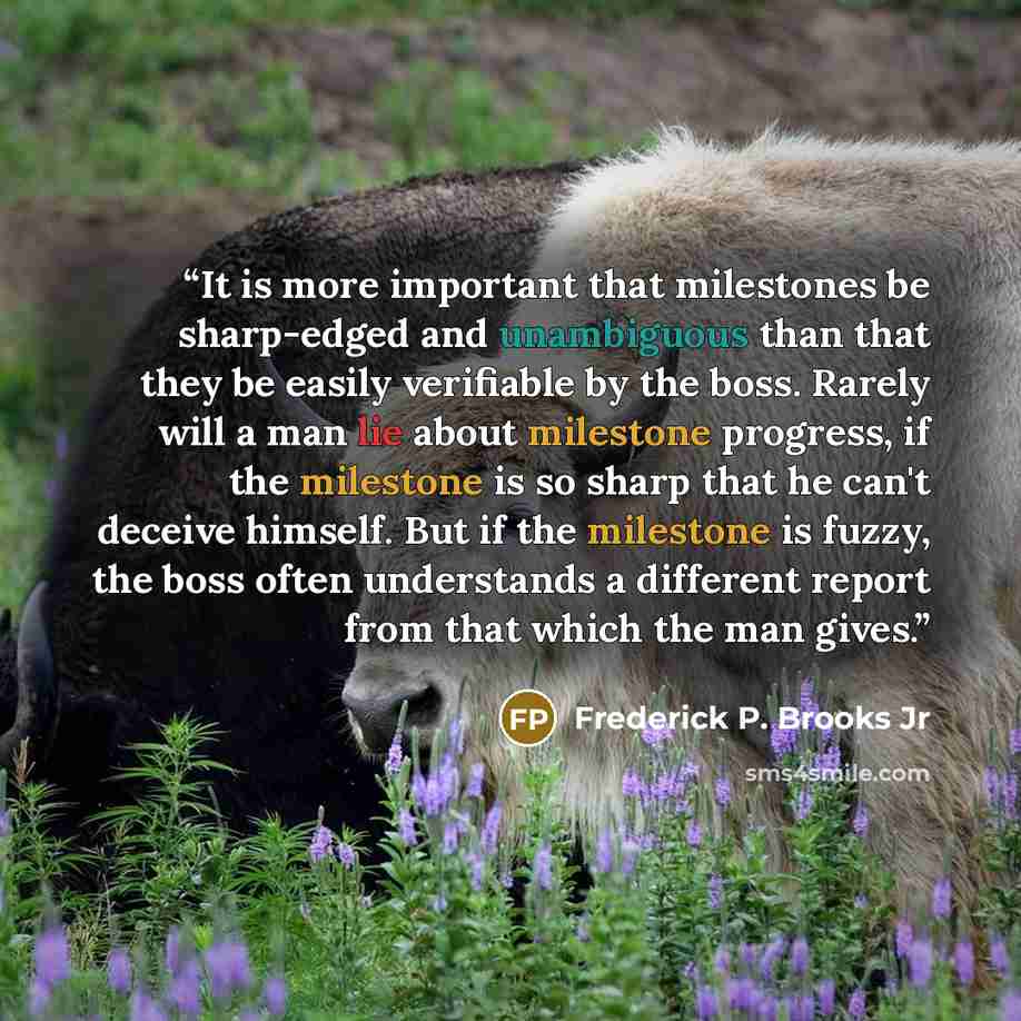 “It is more important that milestones be sharp-edged and unambiguous than that they be easily verifiable by the boss. Rarely will a man lie about milestone progress, if the milestone is so sharp that he can't deceive himself. But if the milestone is fuzzy, the boss often understands a different…” quote by Frederick P. Brooks Jr