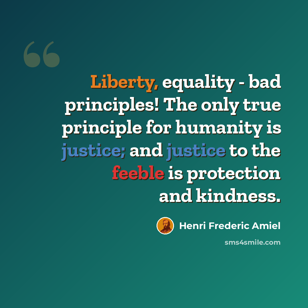 “Liberty, equality - bad principles! The only true principle for humanity is justice; and justice to the feeble is protection and kindness.” quote by Henri Frederic Amiel