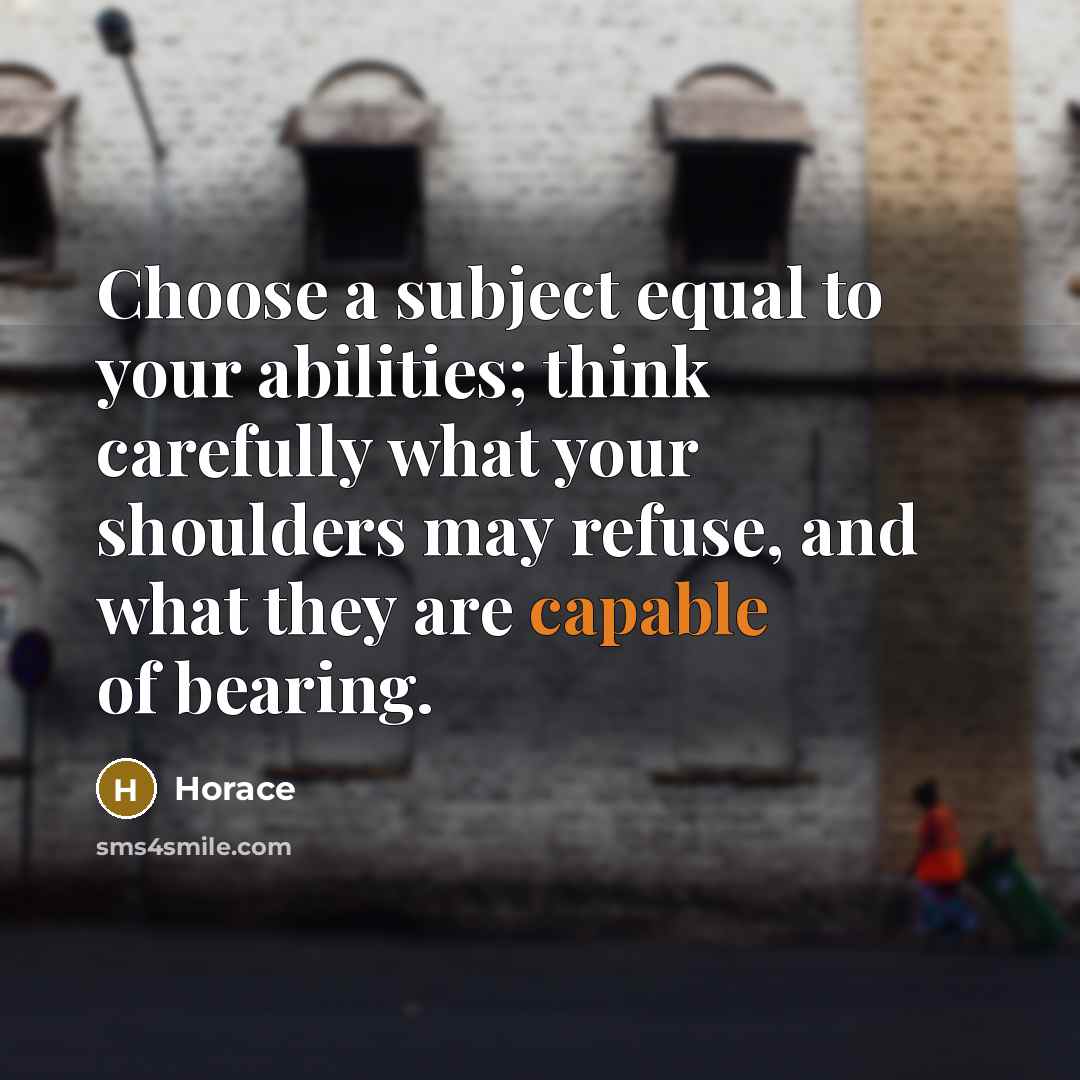 “Choose a subject equal to your abilities; think carefully what your shoulders may refuse, and what they are capable of bearing.” quote by Horace