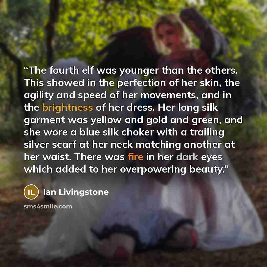 “The fourth elf was younger than the others. This showed in the perfection of her skin, the agility and speed of her movements, and in the brightness of her dress. Her long silk garment was yellow and gold and green, and she wore a blue silk choker with a trailing silver scarf at her neck matching…” quote by Ian Livingstone