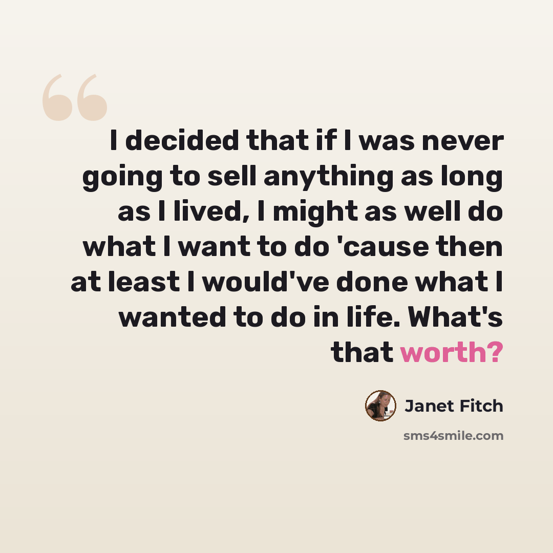 “I decided that if I was never going to sell anything as long as I lived, I might as well do what I want to do 'cause then at least I would've done what I wanted to do in life. What's that worth?” quote by Janet Fitch