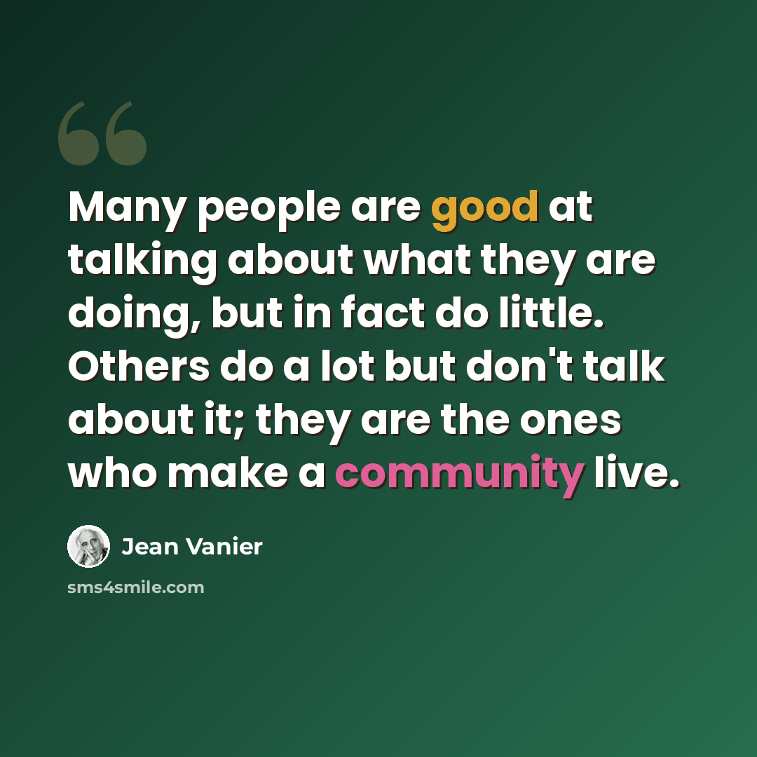 “Many people are good at talking about what they are doing, but in fact do little. Others do a lot but don't talk about it; they are the ones who make a community live.” quote by Jean Vanier