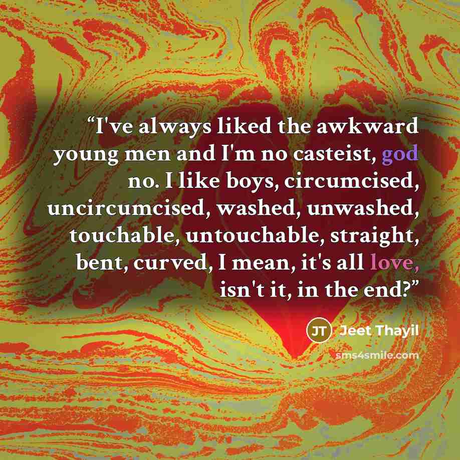 “I've always liked the awkward young men and I'm no casteist, god no. I like boys, circumcised, uncircumcised, washed, unwashed, touchable, untouchable, straight, bent, curved, I mean, it's all love, isn't it, in the end?” quote by Jeet Thayil