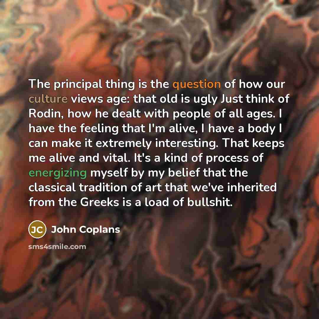 “The principal thing is the question of how our culture views age: that old is ugly Just think of Rodin, how he dealt with people of all ages. I have the feeling that I'm alive, I have a body I can make it extremely interesting. That keeps me alive and vital. It's a kind of process of energizing…” quote by John Coplans