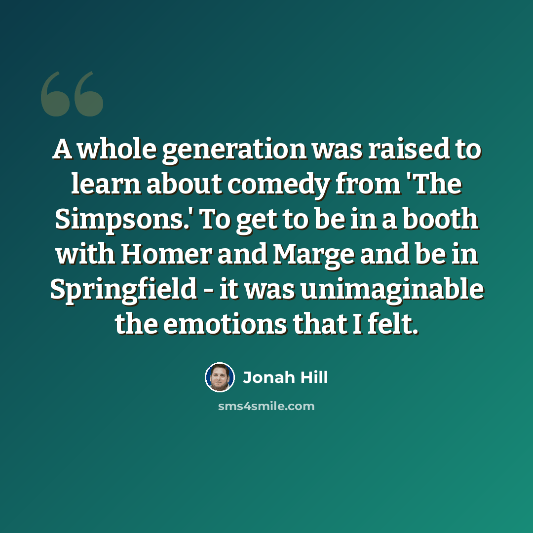 “A whole generation was raised to learn about comedy from 'The Simpsons.' To get to be in a booth with Homer and Marge and be in Springfield - it was unimaginable the emotions that I felt.” quote by Jonah Hill