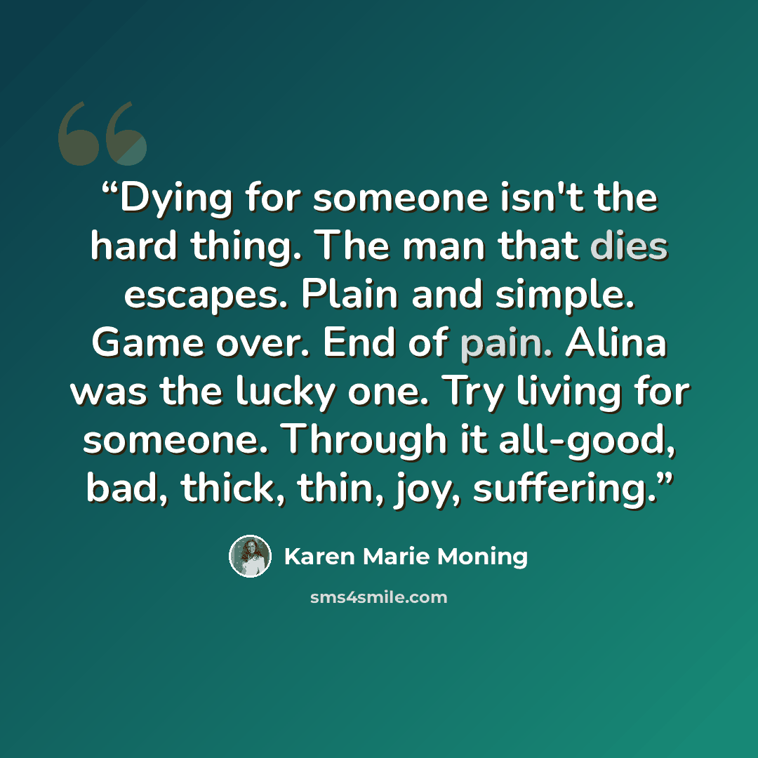 “Dying for someone isn't the hard thing. The man that dies escapes. Plain and simple. Game over. End of pain. Alina was the lucky one. Try living for someone. Through it all-good, bad, thick, thin, joy, suffering.” quote by Karen Marie Moning