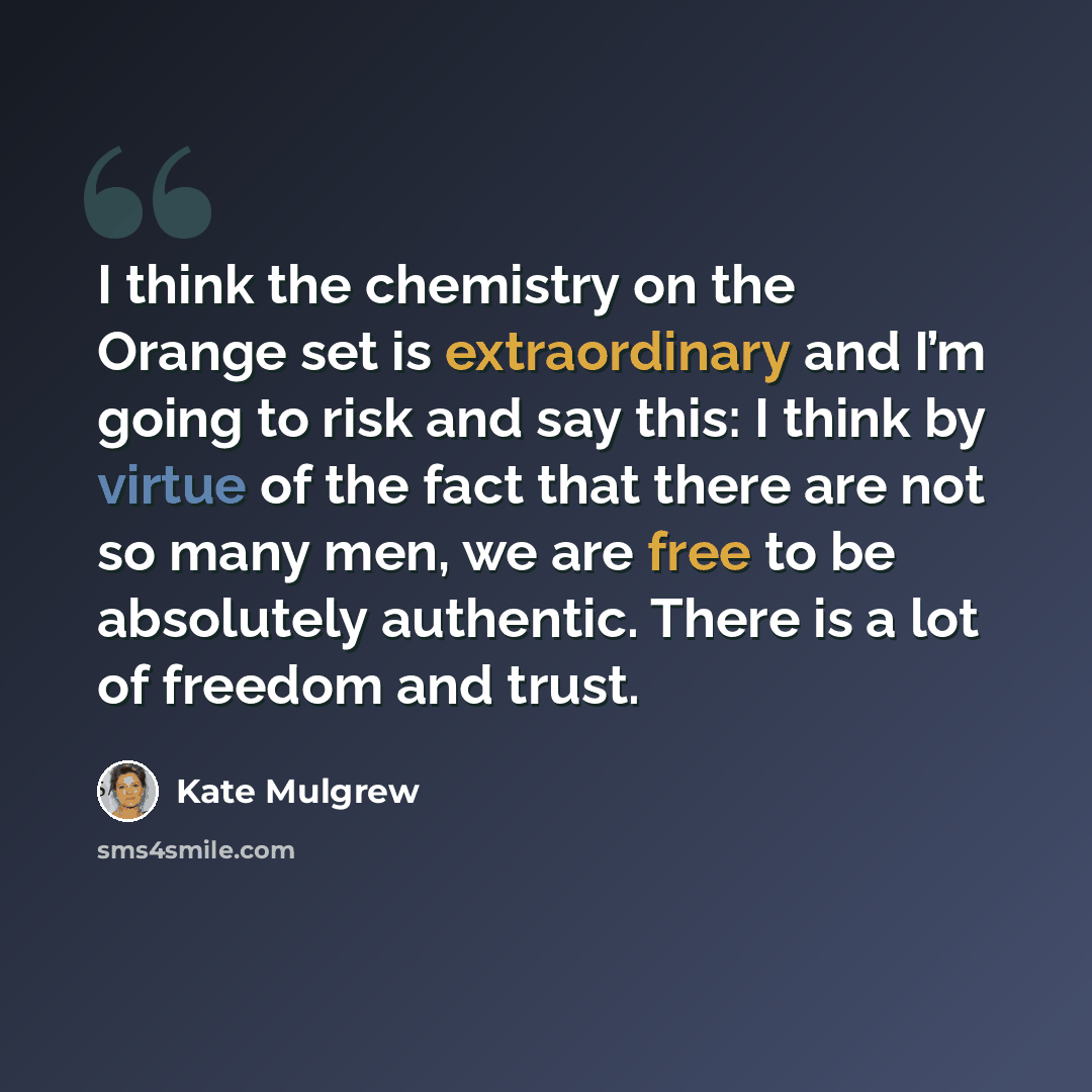 “I think the chemistry on the Orange set is extraordinary and I’m going to risk and say this: I think by virtue of the fact that there are not so many men, we are free to be absolutely authentic. There is a lot of freedom and trust.” quote by Kate Mulgrew