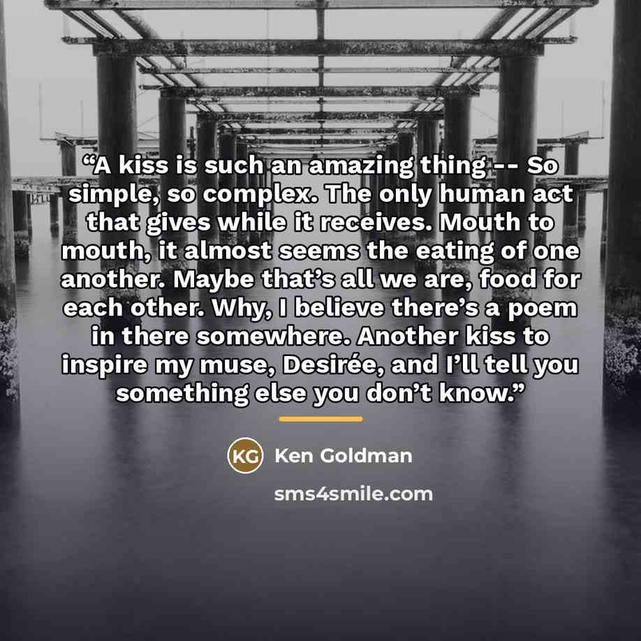“A kiss is such an amazing thing -- So simple, so complex. The only human act that gives while it receives. Mouth to mouth, it almost seems the eating of one another. Maybe that’s all we are, food for each other. Why, I believe there’s a poem in there somewhere. Another kiss to inspire my muse…” quote by Ken Goldman
