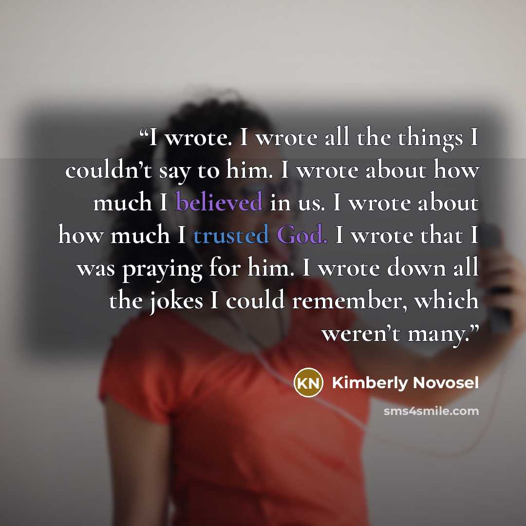 “I wrote. I wrote all the things I couldn’t say to him. I wrote about how much I believed in us. I wrote about how much I trusted God. I wrote that I was praying for him. I wrote down all the jokes I could remember, which weren’t many.” quote by Kimberly Novosel