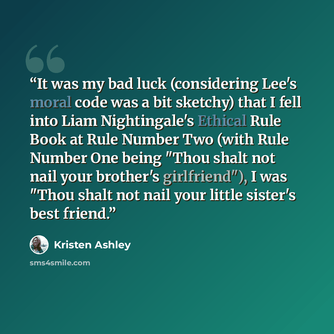 “It was my bad luck (considering Lee's moral code was a bit sketchy) that I fell into Liam Nightingale's Ethical Rule Book at Rule Number Two (with Rule Number One being "Thou shalt not nail your brother's girlfriend"), I was "Thou shalt not nail your little sister's best friend.” quote by Kristen Ashley