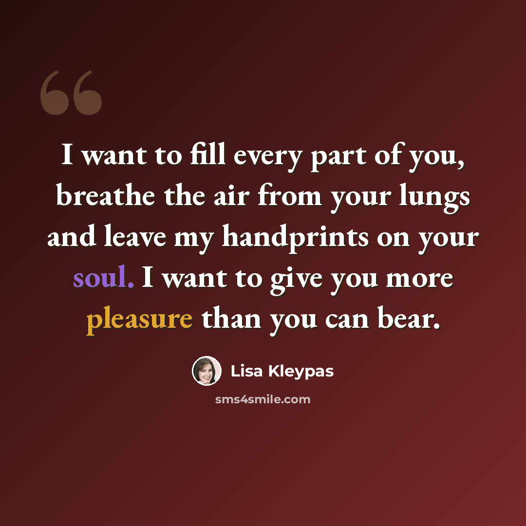 “I want to fill every part of you, breathe the air from your lungs and leave my handprints on your soul. I want to give you more pleasure than you can bear.” quote by Lisa Kleypas