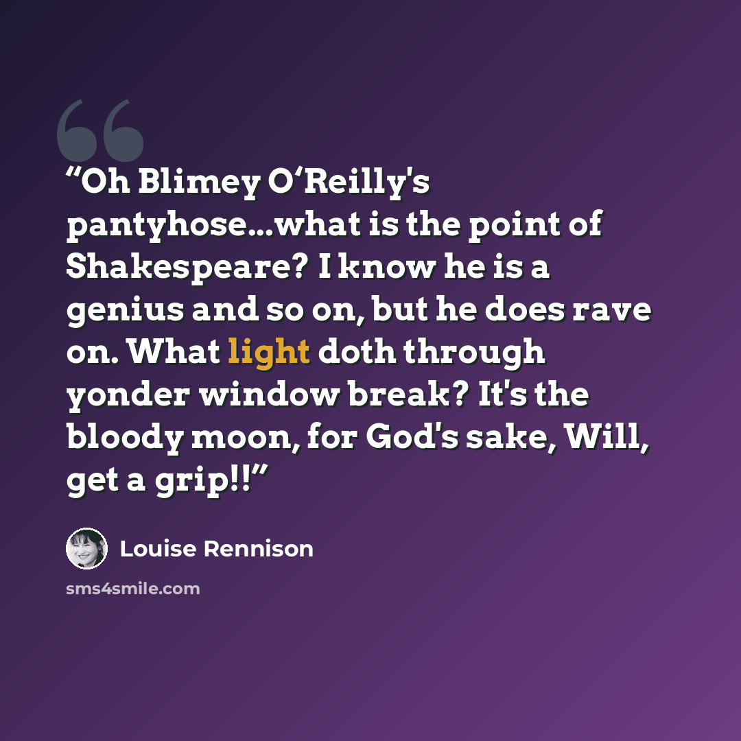 “Oh Blimey O‘Reilly's pantyhose...what is the point of Shakespeare? I know he is a genius and so on, but he does rave on. What light doth through yonder window break? It's the bloody moon, for God's sake, Will, get a grip!!” quote by Louise Rennison