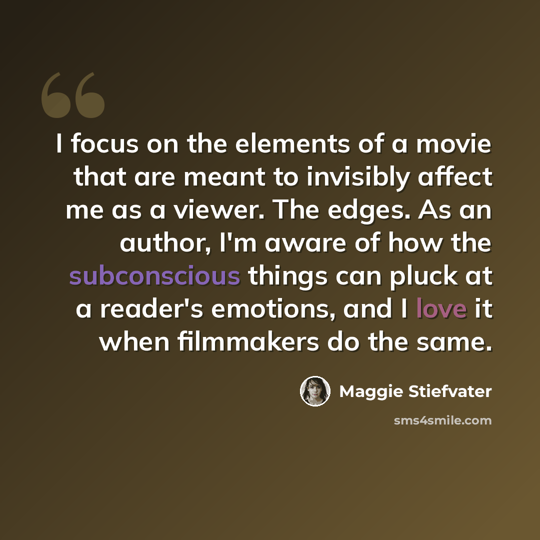 “I focus on the elements of a movie that are meant to invisibly affect me as a viewer. The edges. As an author, I'm aware of how the subconscious things can pluck at a reader's emotions, and I love it when filmmakers do the same.” quote by Maggie Stiefvater