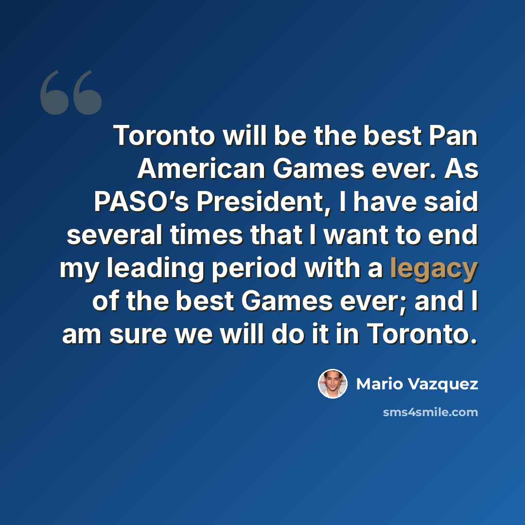“Toronto will be the best Pan American Games ever. As PASO’s President, I have said several times that I want to end my leading period with a legacy of the best Games ever; and I am sure we will do it in Toronto.” quote by Mario Vazquez