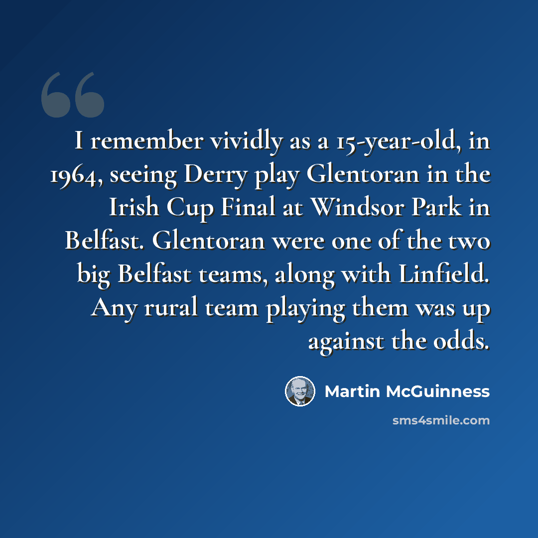 “I remember vividly as a 15-year-old, in 1964, seeing Derry play Glentoran in the Irish Cup Final at Windsor Park in Belfast. Glentoran were one of the two big Belfast teams, along with Linfield. Any rural team playing them was up against the odds.” quote by Martin McGuinness