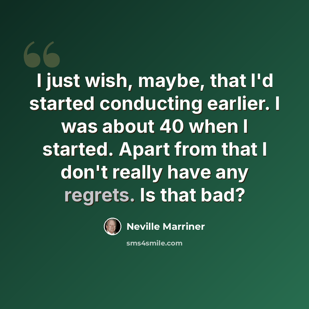 “I just wish, maybe, that I'd started conducting earlier. I was about 40 when I started. Apart from that I don't really have any regrets. Is that bad?” quote by Neville Marriner