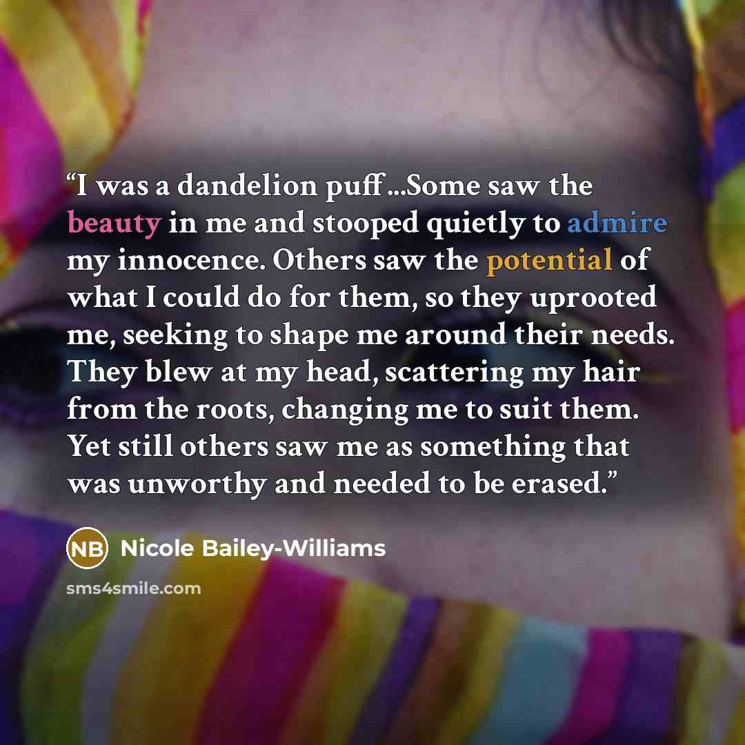 “I was a dandelion puff...Some saw the beauty in me and stooped quietly to admire my innocence. Others saw the potential of what I could do for them, so they uprooted me, seeking to shape me around their needs. They blew at my head, scattering my hair from the roots, changing me to suit them. Yet…” quote by Nicole Bailey-Williams