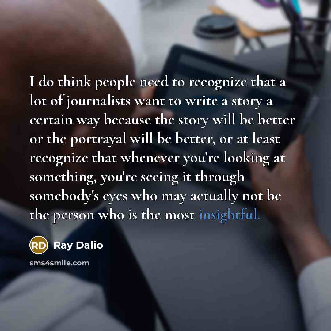 “I do think people need to recognize that a lot of journalists want to write a story a certain way because the story will be better or the portrayal will be better, or at least recognize that whenever you're looking at something, you're seeing it through somebody's eyes who may actually not be the…” quote by Ray Dalio