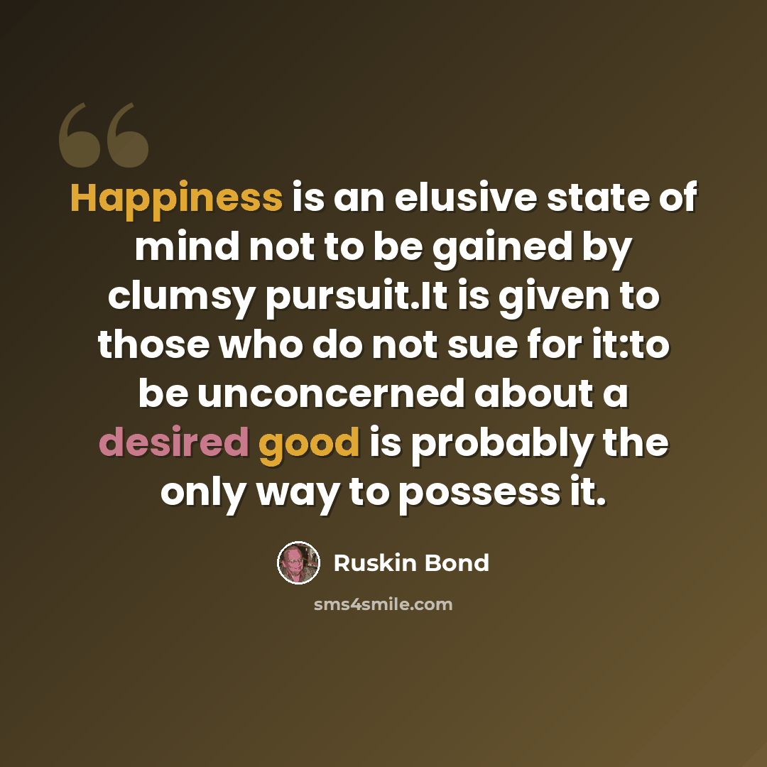 “Happiness is an elusive state of mind not to be gained by clumsy pursuit.It is given to those who do not sue for it:to be unconcerned about a desired good is probably the only way to possess it.” quote by Ruskin Bond