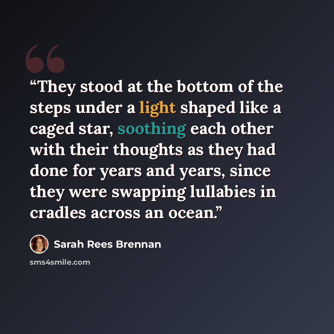 “They stood at the bottom of the steps under a light shaped like a caged star, soothing each other with their thoughts as they had done for years and years, since they were swapping lullabies in cradles across an ocean.” quote by Sarah Rees Brennan