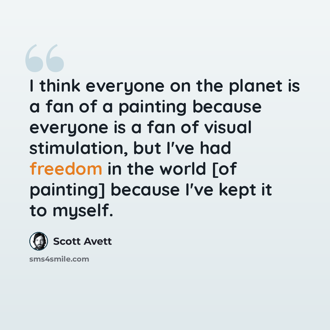 “I think everyone on the planet is a fan of a painting because everyone is a fan of visual stimulation, but I've had freedom in the world [of painting] because I've kept it to myself.” quote by Scott Avett