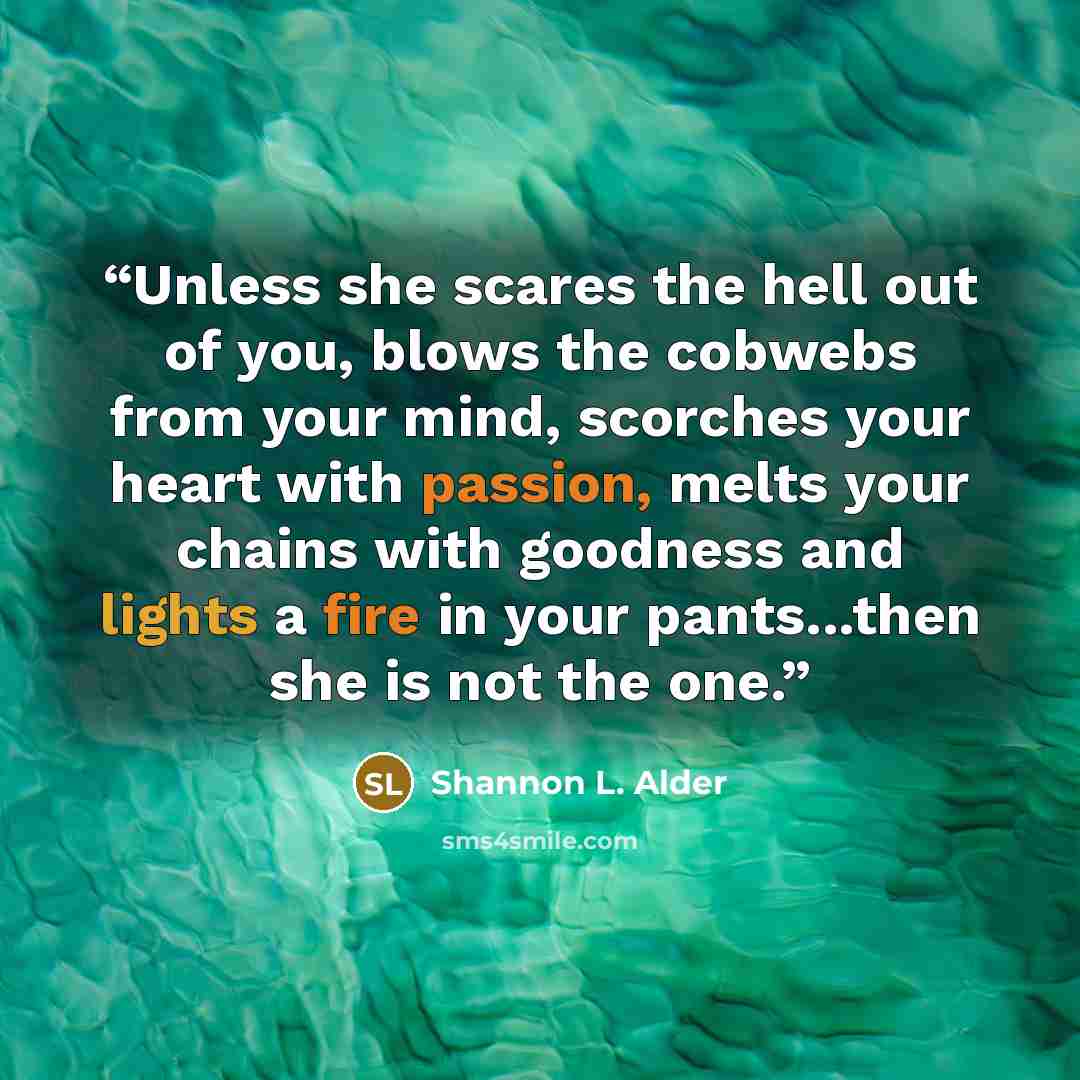 “Unless she scares the hell out of you, blows the cobwebs from your mind, scorches your heart with passion, melts your chains with goodness and lights a fire in your pants...then she is not the one.” quote by Shannon L. Alder
