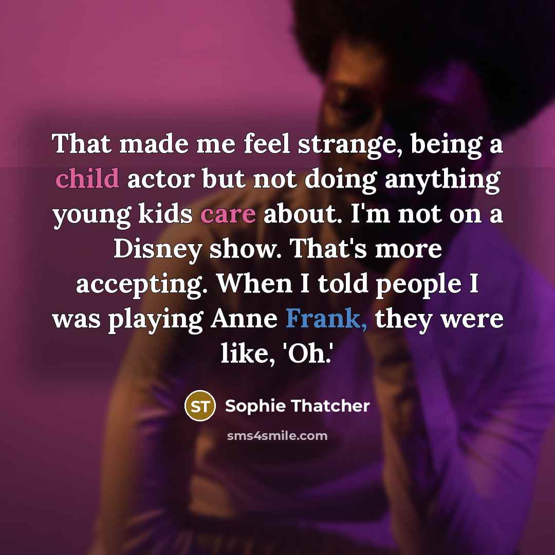 “That made me feel strange, being a child actor but not doing anything young kids care about. I'm not on a Disney show. That's more accepting. When I told people I was playing Anne Frank, they were like, 'Oh.'” quote by Sophie Thatcher