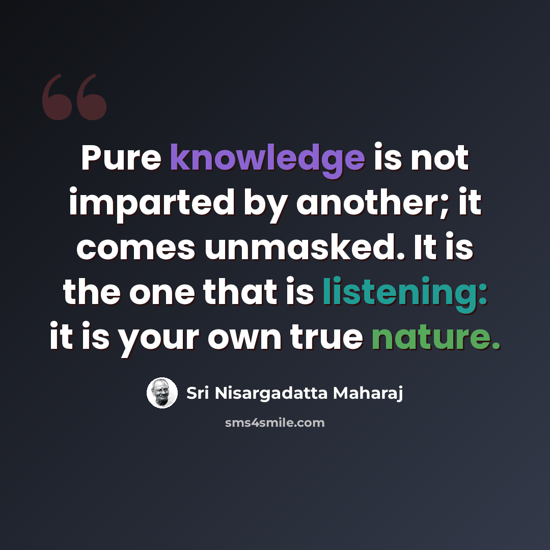 “Pure knowledge is not imparted by another; it comes unmasked. It is the one that is listening: it is your own true nature.” quote by Sri Nisargadatta Maharaj