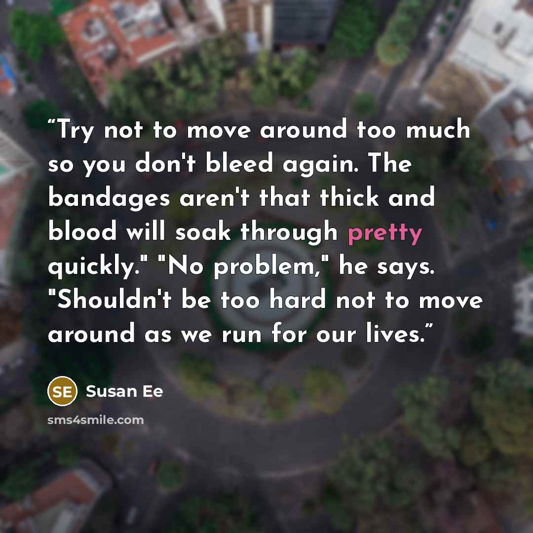 “Try not to move around too much so you don't bleed again. The bandages aren't that thick and blood will soak through pretty quickly." "No problem," he says. "Shouldn't be too hard not to move around as we run for our lives.” quote by Susan ee