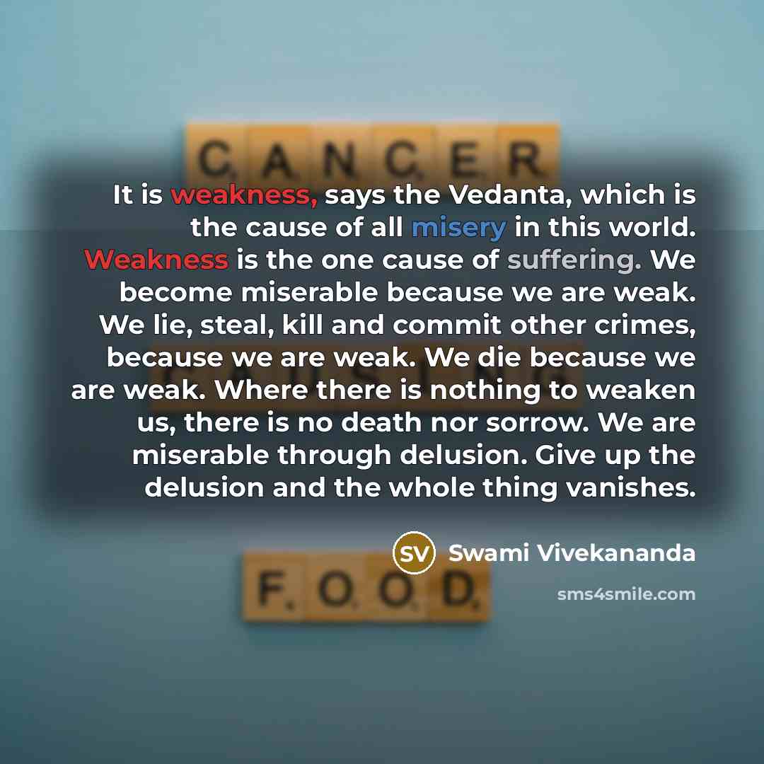 “It is weakness, says the Vedanta, which is the cause of all misery in this world. Weakness is the one cause of suffering. We become miserable because we are weak. We lie, steal, kill and commit other crimes, because we are weak. We die because we are weak. Where there is nothing to weaken us…” quote by Swami Vivekananda