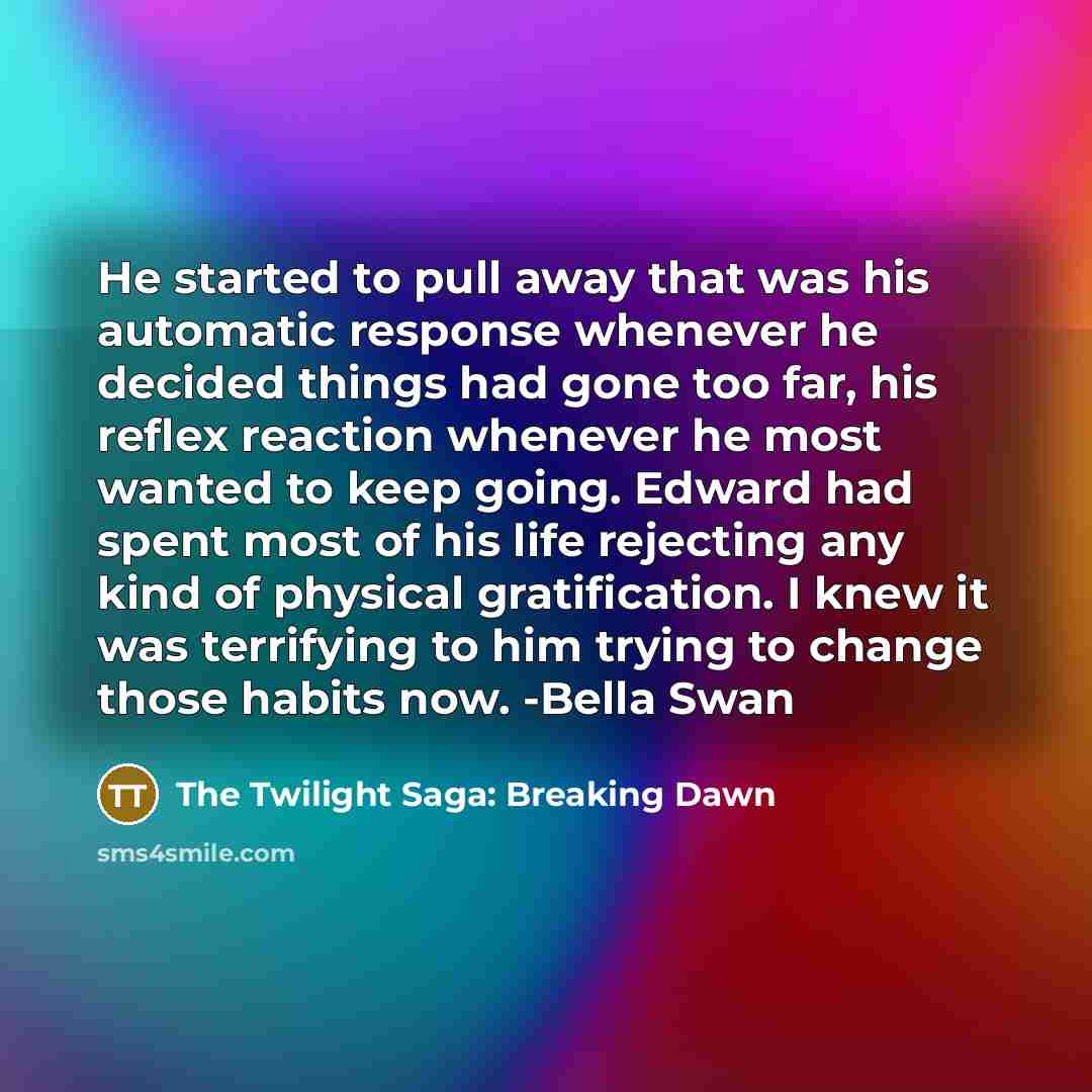 “He started to pull away that was his automatic response whenever he decided things had gone too far, his reflex reaction whenever he most wanted to keep going. Edward had spent most of his life rejecting any kind of physical gratification. I knew it was terrifying to him trying to change those…” quote by The Twilight Saga: Breaking Dawn