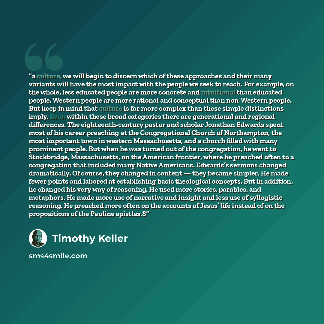 “a culture, we will begin to discern which of these approaches and their many variants will have the most impact with the people we seek to reach. For example, on the whole, less educated people are more concrete and intuitional than educated people. Western people are more rational and conceptual…” quote by Timothy Keller