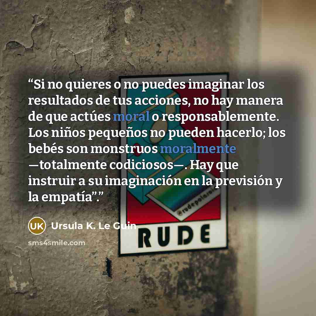 “Si no quieres o no puedes imaginar los resultados de tus acciones, no hay manera de que actúes moral o responsablemente. Los niños pequeños no pueden hacerlo; los bebés son monstruos moralmente —totalmente codiciosos—. Hay que instruir a su imaginación en la previsión y la empatía”.” quote by Ursula K. Le Guin